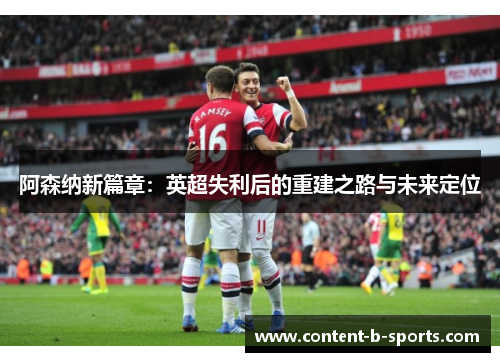 阿森纳新篇章:英超失利后的重建之路与未来定位 阿森纳新篇章:英超失利后的重建之路与未来定位