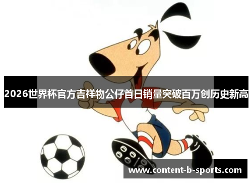 2026世界杯官方吉祥物公仔首日销量突破百万创历史新高 2026世界杯官方吉祥物公仔首日销量突破百万创历史新高